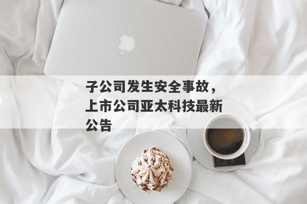 子公司发生安全事故，上市公司亚太科技最新公告