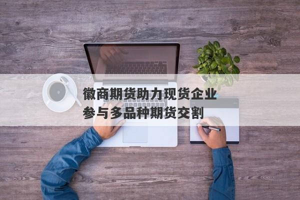 徽商期货助力现货企业参与多品种期货交割