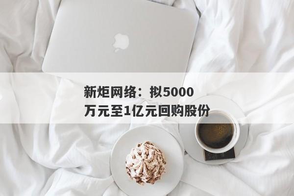 新炬网络：拟5000万元至1亿元回购股份