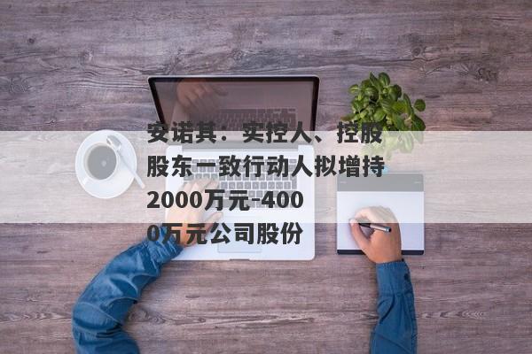 安诺其：实控人、控股股东一致行动人拟增持2000万元-4000万元公司股份