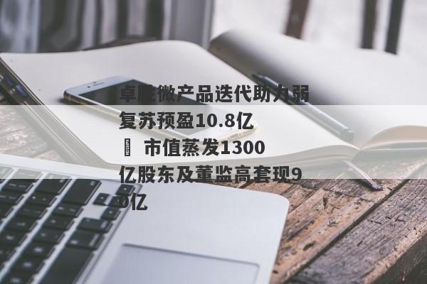 卓胜微产品迭代助力弱复苏预盈10.8亿   市值蒸发1300亿股东及董监高套现90亿