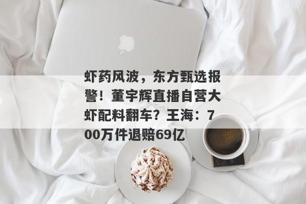 虾药风波，东方甄选报警！董宇辉直播自营大虾配料翻车？王海：700万件退赔69亿