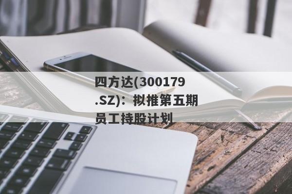 四方达(300179.SZ)：拟推第五期员工持股计划