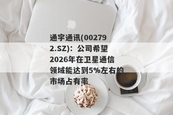 通宇通讯(002792.SZ)：公司希望2026年在卫星通信领域能达到5%左右的市场占有率