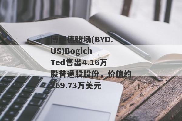 博伊德赌场(BYD.US)Bogich Ted售出4.16万股普通股股份，价值约269.73万美元