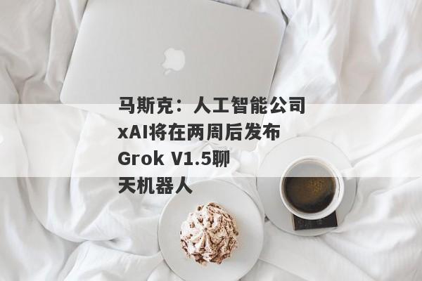 马斯克：人工智能公司xAI将在两周后发布Grok V1.5聊天机器人