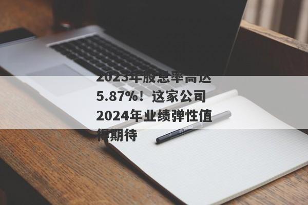 2023年股息率高达5.87%！这家公司2024年业绩弹性值得期待