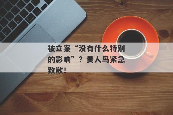 被立案“没有什么特别的影响”？贵人鸟紧急致歉！