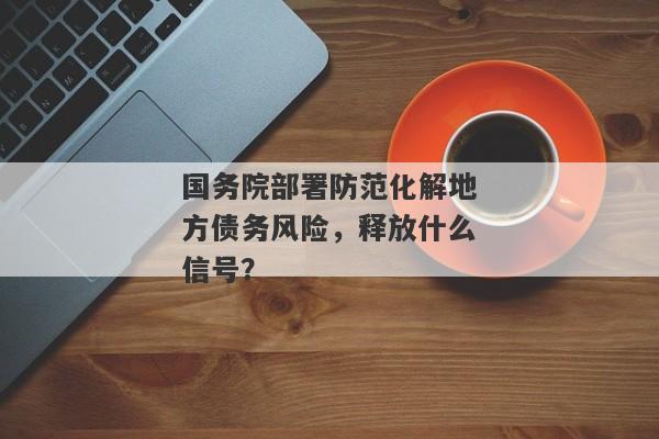 国务院部署防范化解地方债务风险，释放什么信号？