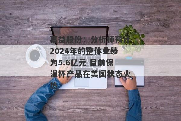 嘉益股份：分析师预计2024年的整体业绩为5.6亿元 目前保温杯产品在美国状态火热