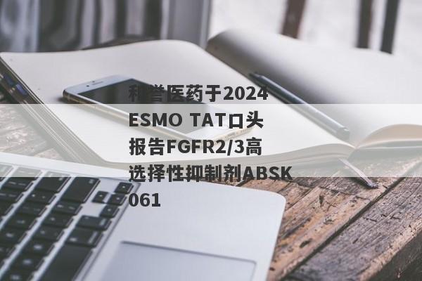 和誉医药于2024 ESMO TAT口头报告FGFR2/3高选择性抑制剂ABSK061