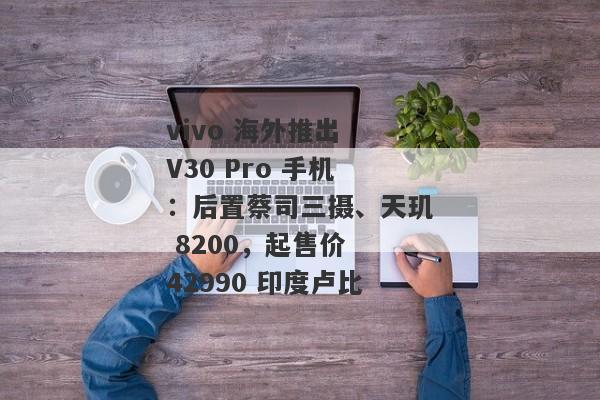 vivo 海外推出 V30 Pro 手机：后置蔡司三摄、天玑 8200，起售价 42990 印度卢比