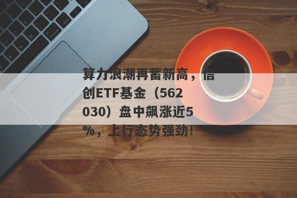 算力浪潮再蓄新高，信创ETF基金（562030）盘中飙涨近5%，上行态势强劲！