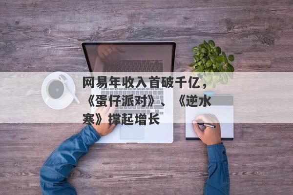 网易年收入首破千亿，《蛋仔派对》、《逆水寒》撑起增长