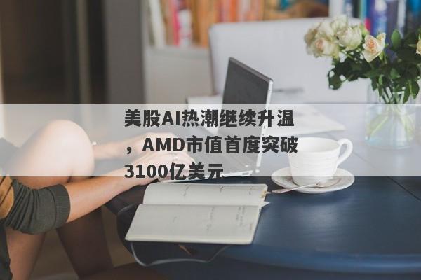 美股AI热潮继续升温，AMD市值首度突破3100亿美元