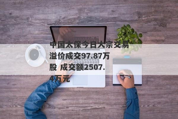 中国太保今日大宗交易溢价成交97.87万股 成交额2507.4万元