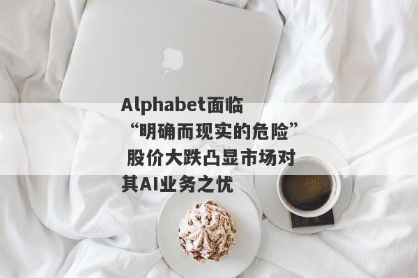 Alphabet面临“明确而现实的危险” 股价大跌凸显市场对其AI业务之忧