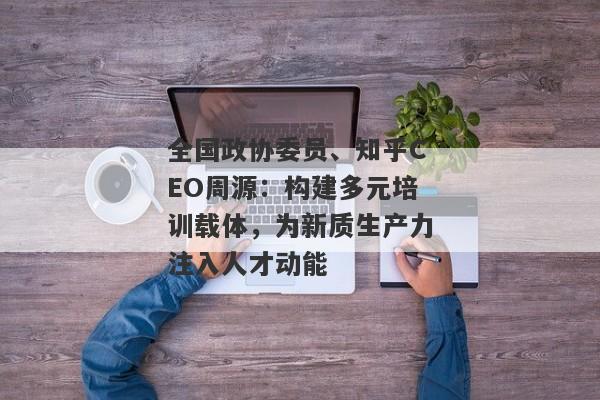 全国政协委员、知乎CEO周源：构建多元培训载体，为新质生产力注入人才动能