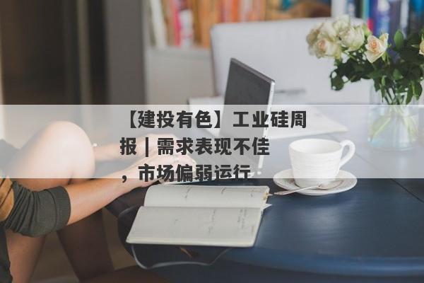 【建投有色】工业硅周报 | 需求表现不佳，市场偏弱运行