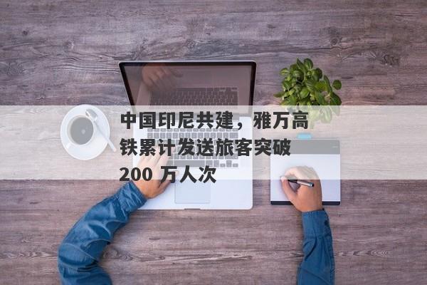 中国印尼共建，雅万高铁累计发送旅客突破 200 万人次