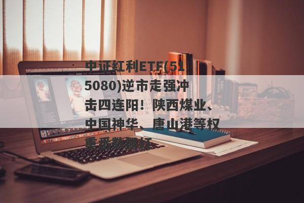 中证红利ETF(515080)逆市走强冲击四连阳！陕西煤业、中国神华、唐山港等权重悉数飘红