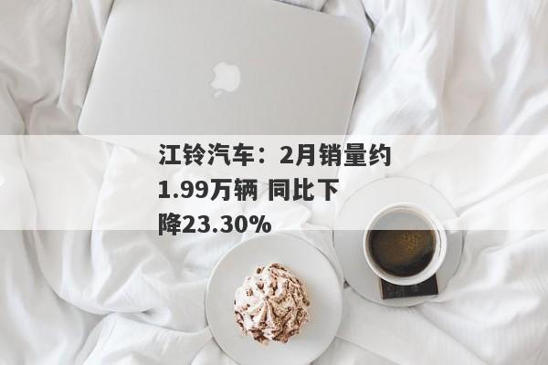 江铃汽车：2月销量约1.99万辆 同比下降23.30%