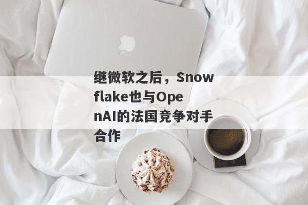 继微软之后，Snowflake也与OpenAI的法国竞争对手合作