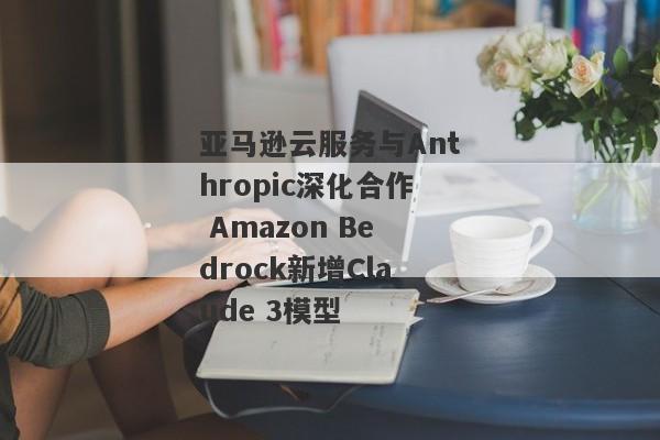 亚马逊云服务与Anthropic深化合作 Amazon Bedrock新增Claude 3模型