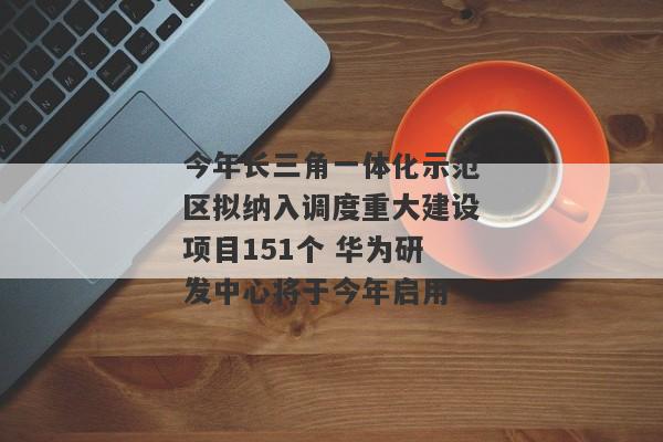 今年长三角一体化示范区拟纳入调度重大建设项目151个 华为研发中心将于今年启用