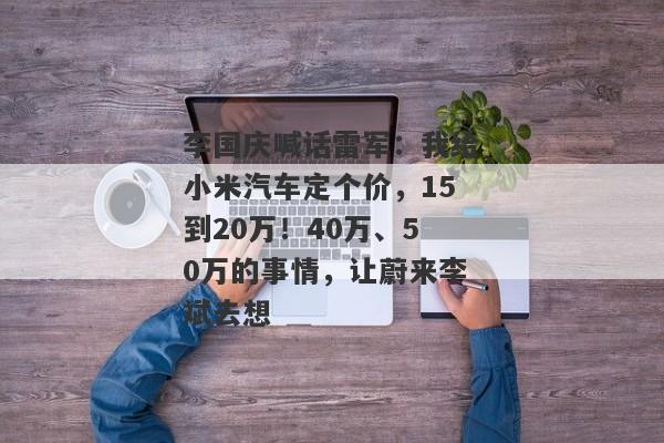 李国庆喊话雷军：我给小米汽车定个价，15到20万！40万、50万的事情，让蔚来李斌去想