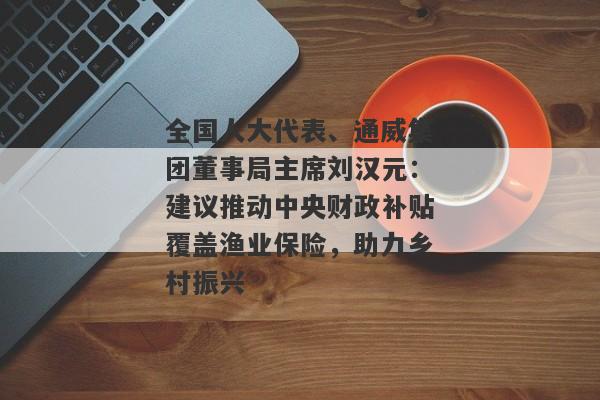 全国人大代表、通威集团董事局主席刘汉元：建议推动中央财政补贴覆盖渔业保险，助力乡村振兴