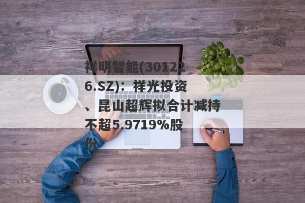 祥明智能(301226.SZ)：祥光投资、昆山超辉拟合计减持不超5.9719%股份