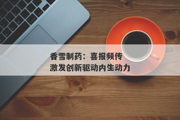 香雪制药：喜报频传 激发创新驱动内生动力