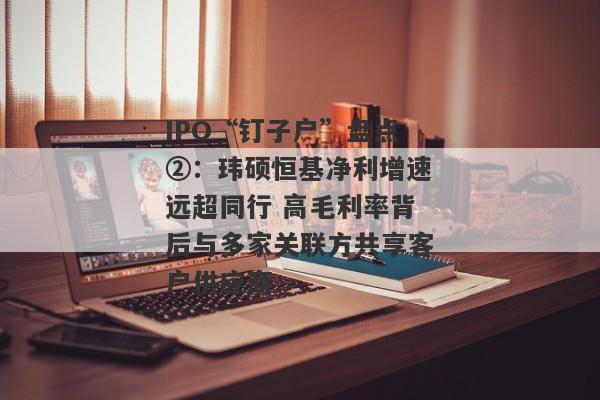 IPO“钉子户”盘点②：玮硕恒基净利增速远超同行 高毛利率背后与多家关联方共享客户供应商