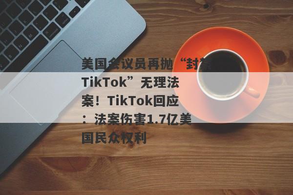 美国会议员再抛“封禁TikTok”无理法案！TikTok回应：法案伤害1.7亿美国民众权利