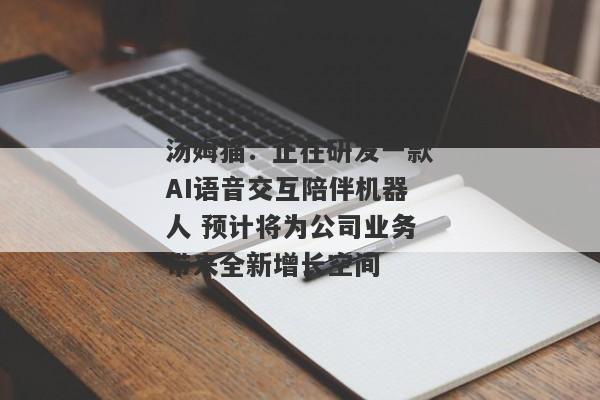 汤姆猫：正在研发一款AI语音交互陪伴机器人 预计将为公司业务带来全新增长空间