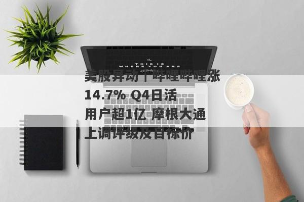 美股异动｜哔哩哔哩涨14.7% Q4日活用户超1亿 摩根大通上调评级及目标价