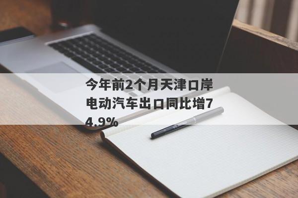 今年前2个月天津口岸电动汽车出口同比增74.9%