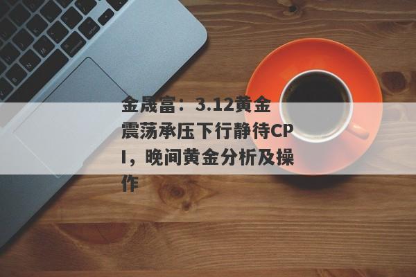 金晟富：3.12黄金震荡承压下行静待CPI，晚间黄金分析及操作