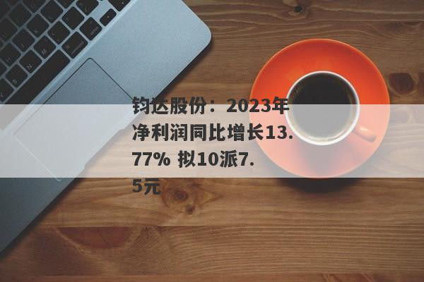 钧达股份：2023年净利润同比增长13.77% 拟10派7.5元