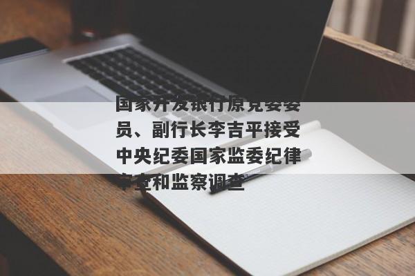 国家开发银行原党委委员、副行长李吉平接受中央纪委国家监委纪律审查和监察调查