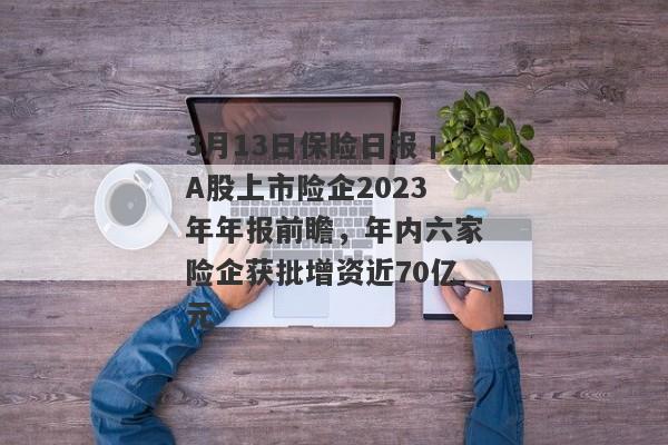 3月13日保险日报丨A股上市险企2023年年报前瞻，年内六家险企获批增资近70亿元