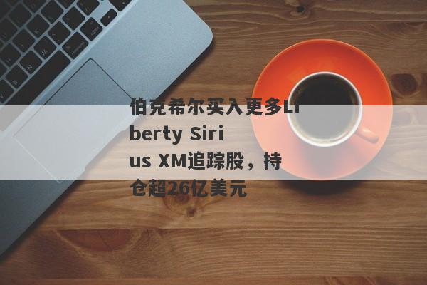 伯克希尔买入更多Liberty Sirius XM追踪股，持仓超26亿美元