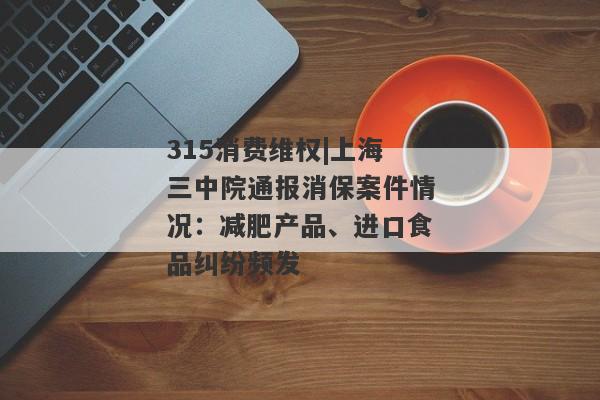 315消费维权|上海三中院通报消保案件情况：减肥产品、进口食品纠纷频发