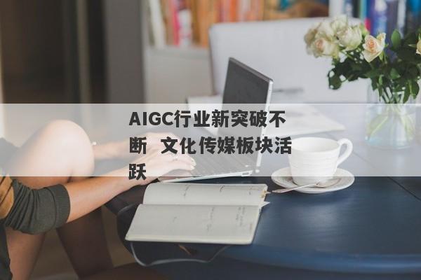 AIGC行业新突破不断  文化传媒板块活跃