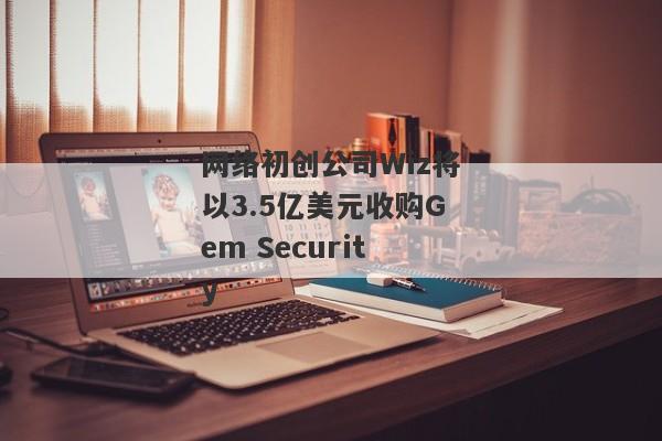 网络初创公司Wiz将以3.5亿美元收购Gem Security