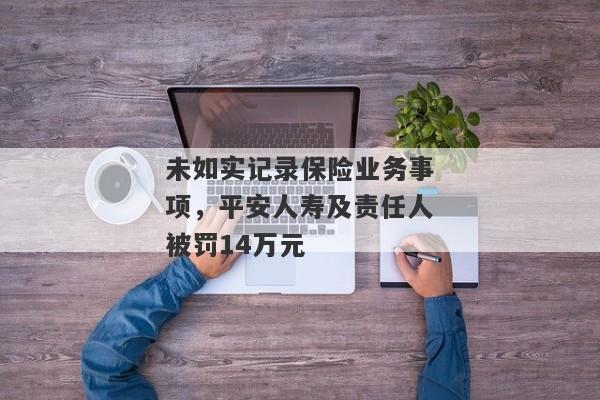 未如实记录保险业务事项，平安人寿及责任人被罚14万元