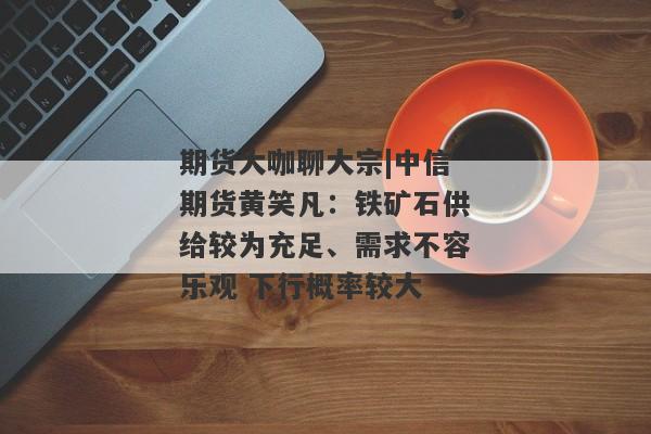 期货大咖聊大宗|中信期货黄笑凡：铁矿石供给较为充足、需求不容乐观 下行概率较大