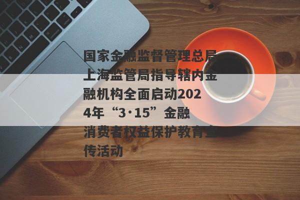 国家金融监督管理总局上海监管局指导辖内金融机构全面启动2024年“3·15”金融消费者权益保护教育宣传活动