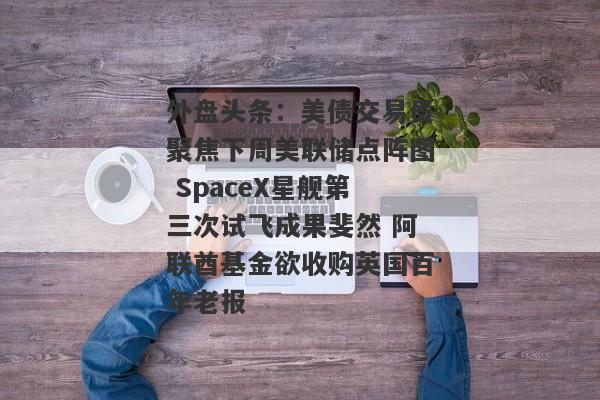 外盘头条：美债交易员聚焦下周美联储点阵图 SpaceX星舰第三次试飞成果斐然 阿联酋基金欲收购英国百年老报